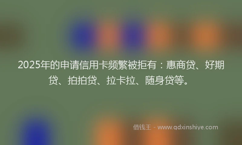 2025年的申请信用卡频繁被拒有：惠商贷、好期贷、拍拍贷、拉卡拉、随身贷等。