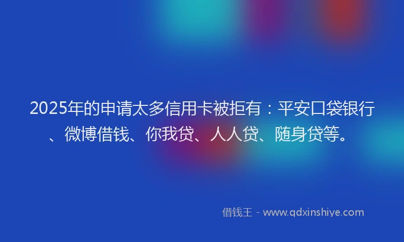 2025年的申请太多信用卡被拒有：平安口袋银行、微博借钱、你我贷、人人贷、随身贷等。