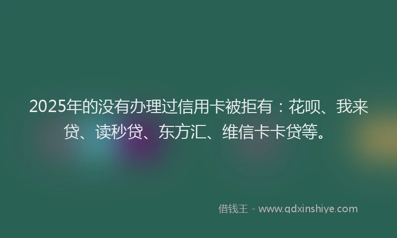2025年的没有办理过信用卡被拒有：花呗、我来贷、读秒贷、东方汇、维信卡卡贷等。