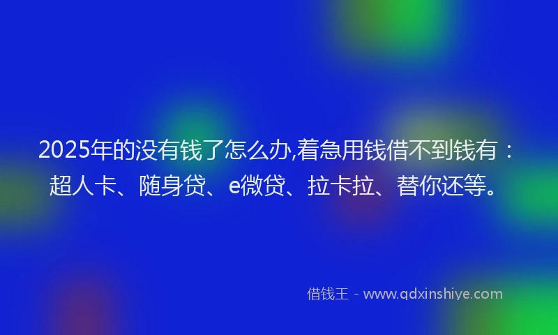 2025年的没有钱了怎么办,着急用钱借不到钱有：超人卡、随身贷、e微贷、拉卡拉、替你还等。