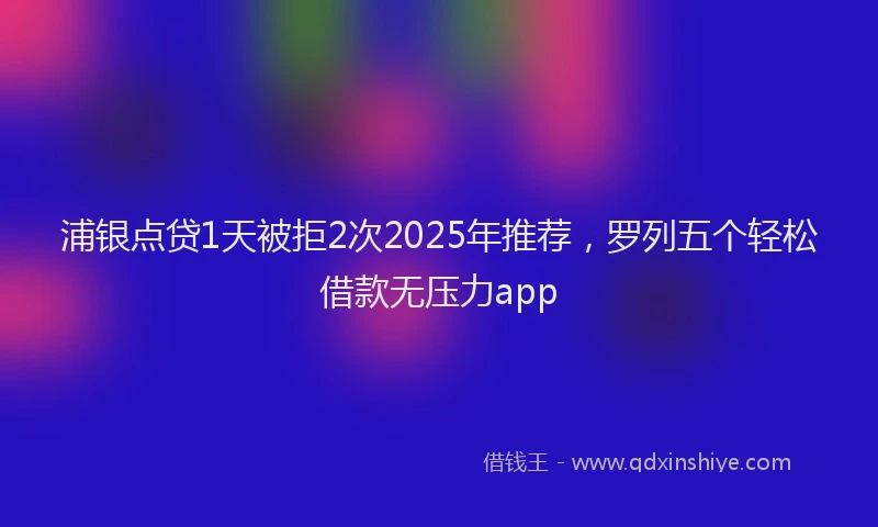 浦银点贷1天被拒2次2025年推荐，罗列五个轻松借款无压力app