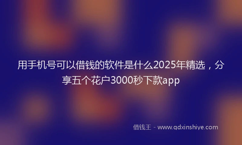 用手机号可以借钱的软件是什么2025年精选，分享五个花户3000秒下款app
