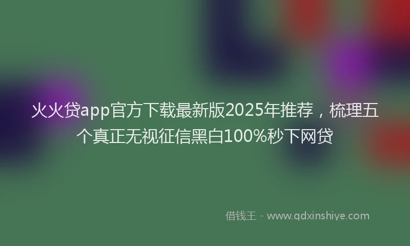 火火贷app官方下载最新版2025年推荐，梳理五个真正无视征信黑白100%秒下网贷