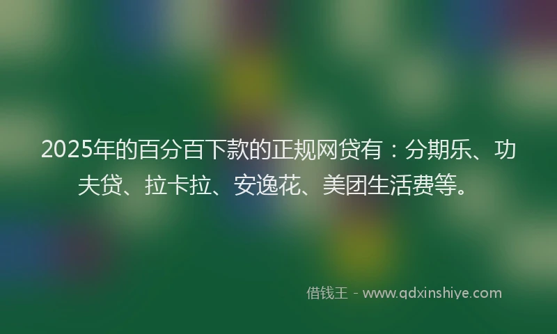 2025年的百分百下款的正规网贷有：分期乐、功夫贷、拉卡拉、安逸花、美团生活费等。