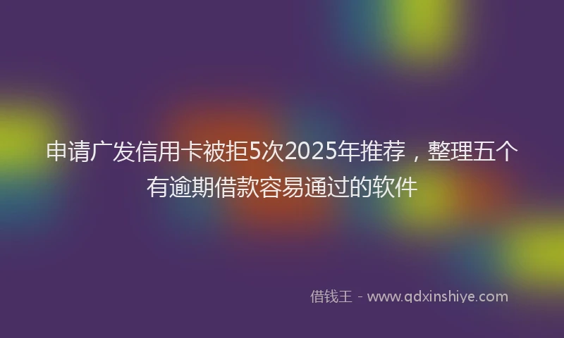 申请广发信用卡被拒5次2025年推荐，整理五个有逾期借款容易通过的软件