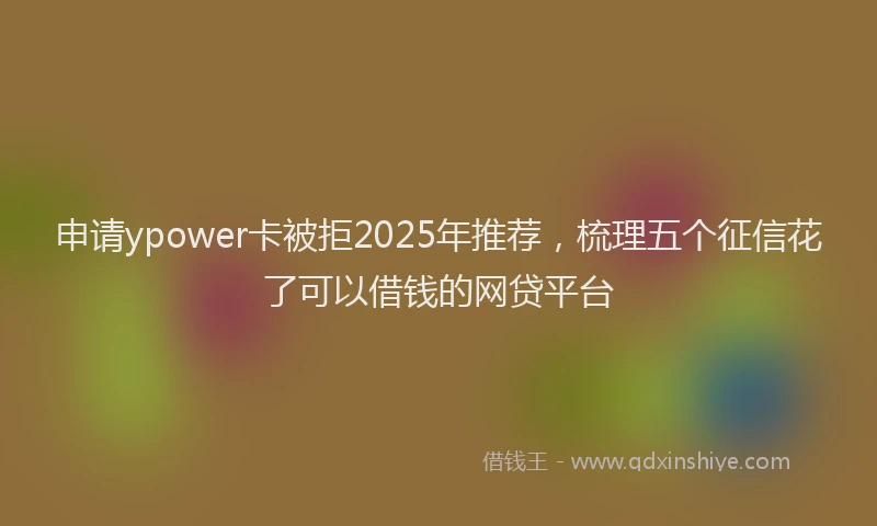 申请ypower卡被拒2025年推荐，梳理五个征信花了可以借钱的网贷平台