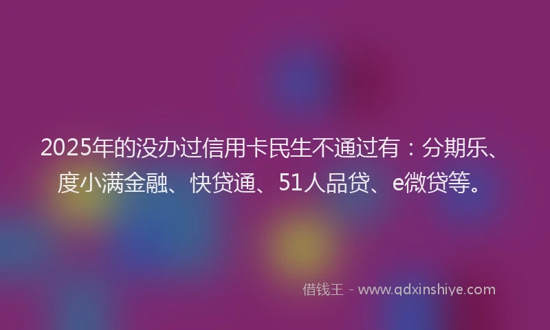 2025年的没办过信用卡民生不通过有：分期乐、度小满金融、快贷通、51人品贷、e微贷等。