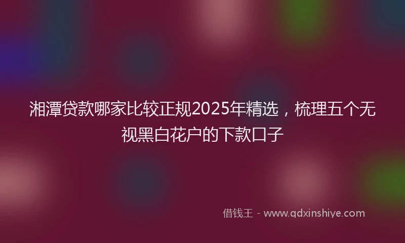 湘潭贷款哪家比较正规2025年精选，梳理五个无视黑白花户的下款口子