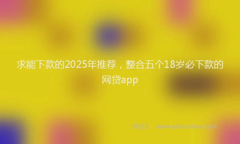 求能下款的2025年推荐，整合五个18岁必下款的网贷app