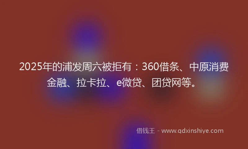 2025年的浦发周六被拒有：360借条、中原消费金融、拉卡拉、e微贷、团贷网等。