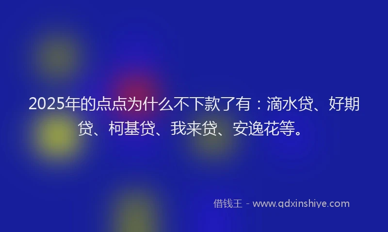 2025年的点点为什么不下款了有：滴水贷、好期贷、柯基贷、我来贷、安逸花等。