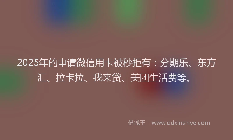 2025年的申请微信用卡被秒拒有：分期乐、东方汇、拉卡拉、我来贷、美团生活费等。
