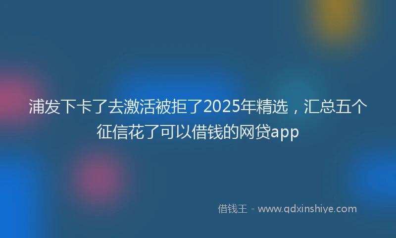 浦发下卡了去激活被拒了2025年精选，汇总五个征信花了可以借钱的网贷app