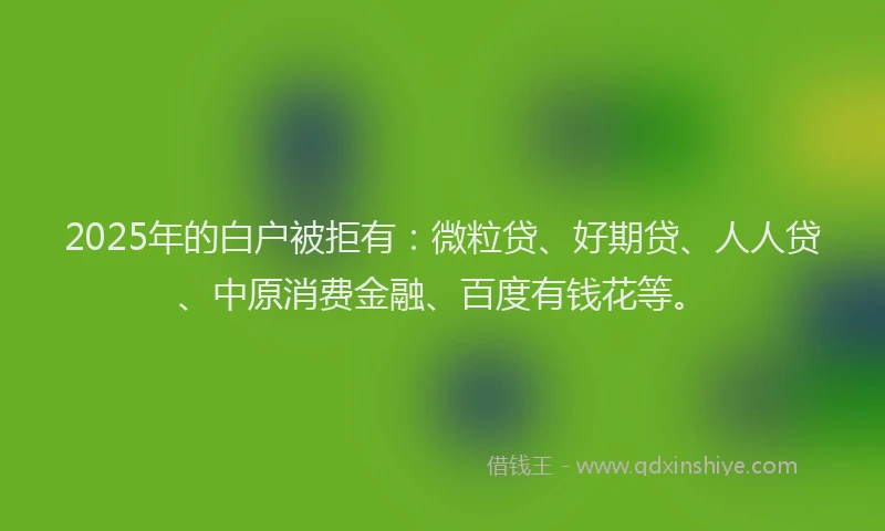 2025年的白户被拒有：微粒贷、好期贷、人人贷、中原消费金融、百度有钱花等。