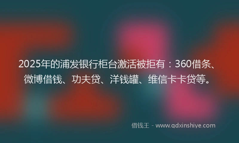 2025年的浦发银行柜台激活被拒有：360借条、微博借钱、功夫贷、洋钱罐、维信卡卡贷等。