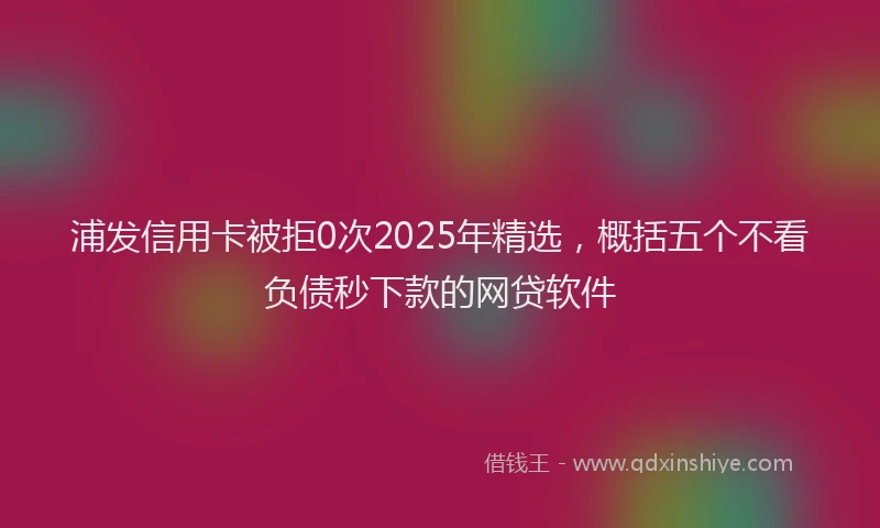 浦发信用卡被拒0次2025年精选，概括五个不看负债秒下款的网贷软件