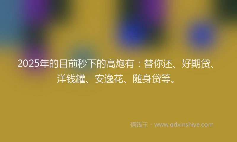 2025年的目前秒下的高炮有：替你还、好期贷、洋钱罐、安逸花、随身贷等。