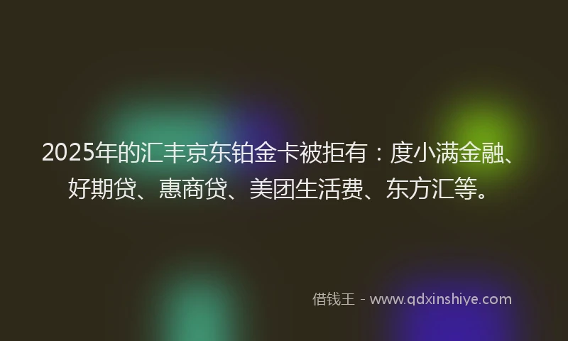 2025年的汇丰京东铂金卡被拒有：度小满金融、好期贷、惠商贷、美团生活费、东方汇等。