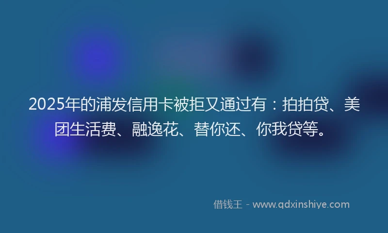 2025年的浦发信用卡被拒又通过有：拍拍贷、美团生活费、融逸花、替你还、你我贷等。