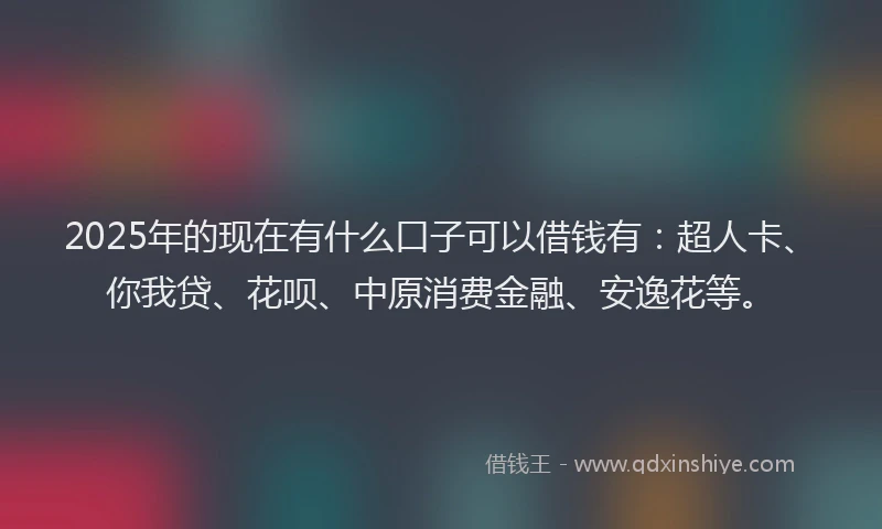 2025年的现在有什么口子可以借钱有：超人卡、你我贷、花呗、中原消费金融、安逸花等。