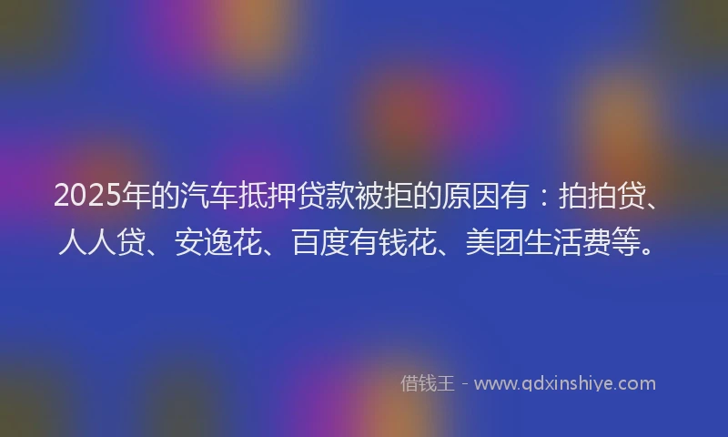 2025年的汽车抵押贷款被拒的原因有：拍拍贷、人人贷、安逸花、百度有钱花、美团生活费等。
