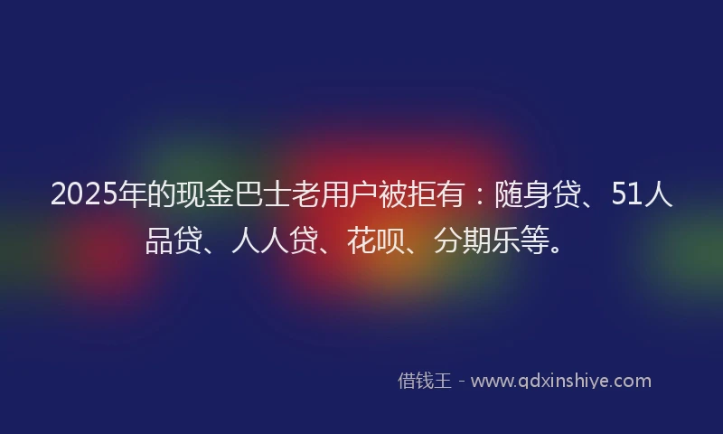 2025年的现金巴士老用户被拒有：随身贷、51人品贷、人人贷、花呗、分期乐等。