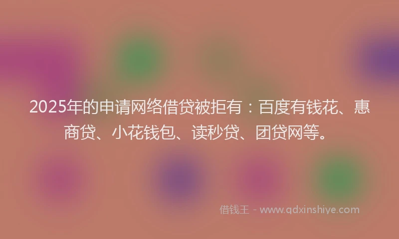 2025年的申请网络借贷被拒有：百度有钱花、惠商贷、小花钱包、读秒贷、团贷网等。
