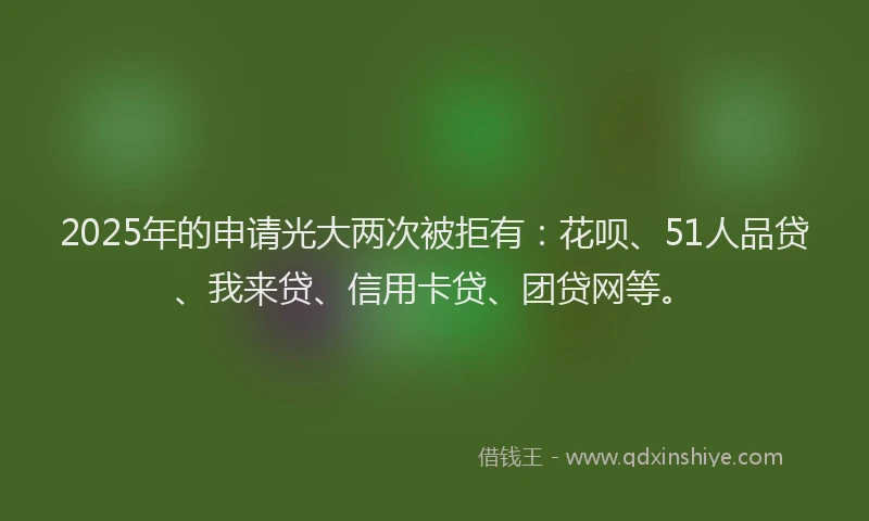 2025年的申请光大两次被拒有：花呗、51人品贷、我来贷、信用卡贷、团贷网等。