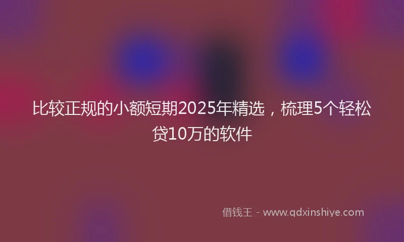 比较正规的小额短期2025年精选，梳理5个轻松贷10万的软件