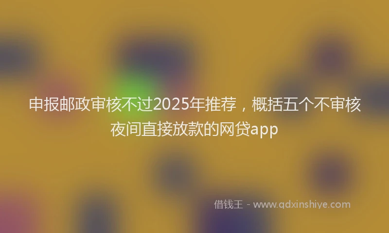 申报邮政审核不过2025年推荐，概括五个不审核夜间直接放款的网贷app