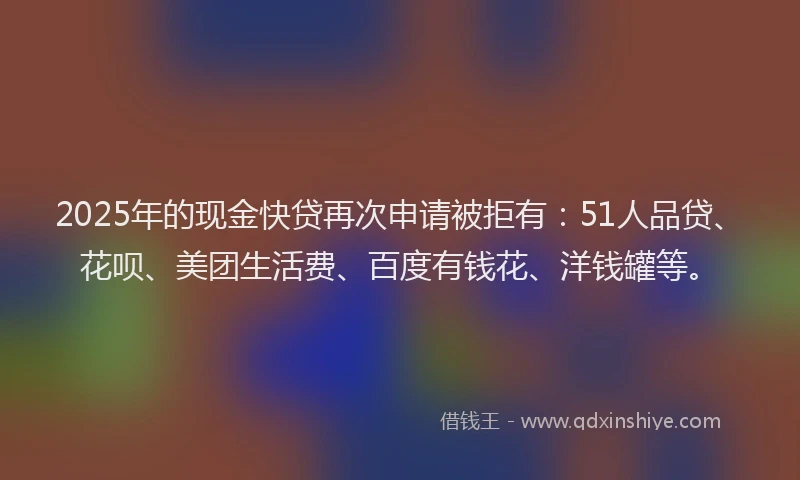 2025年的现金快贷再次申请被拒有：51人品贷、花呗、美团生活费、百度有钱花、洋钱罐等。