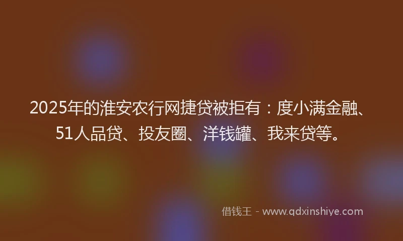 2025年的淮安农行网捷贷被拒有：度小满金融、51人品贷、投友圈、洋钱罐、我来贷等。