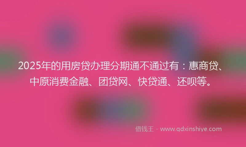2025年的用房贷办理分期通不通过有：惠商贷、中原消费金融、团贷网、快贷通、还呗等。
