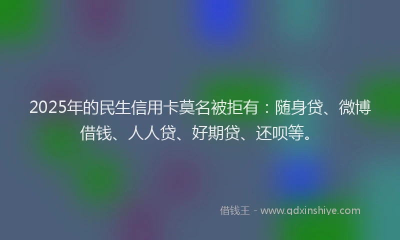 2025年的民生信用卡莫名被拒有：随身贷、微博借钱、人人贷、好期贷、还呗等。