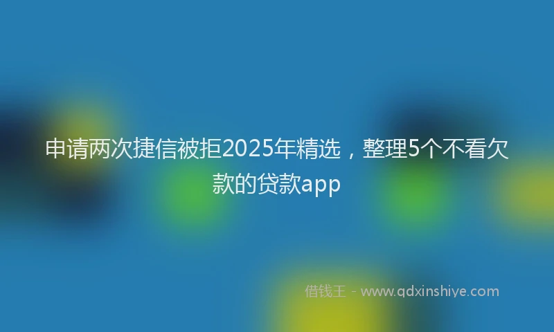 申请两次捷信被拒2025年精选，整理5个不看欠款的贷款app