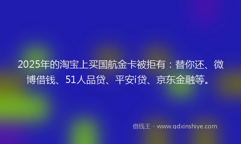 2025年的淘宝上买国航金卡被拒有：替你还、微博借钱、51人品贷、平安i贷、京东金融等。