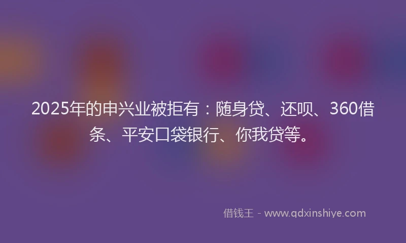 2025年的申兴业被拒有：随身贷、还呗、360借条、平安口袋银行、你我贷等。
