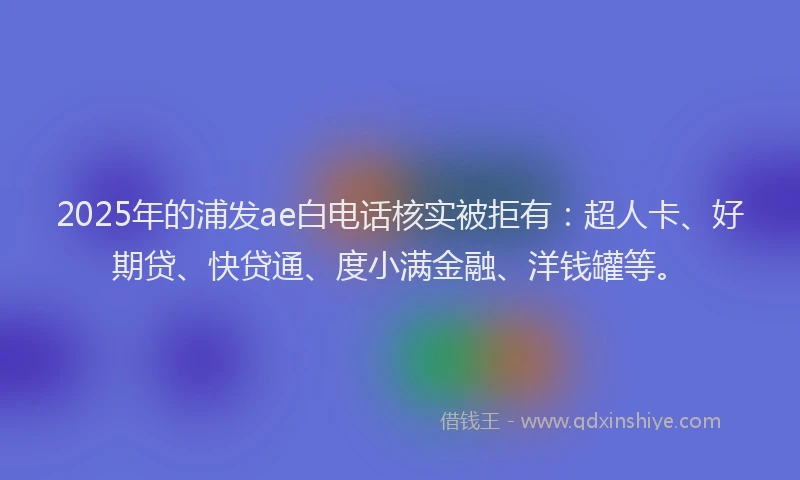 2025年的浦发ae白电话核实被拒有：超人卡、好期贷、快贷通、度小满金融、洋钱罐等。