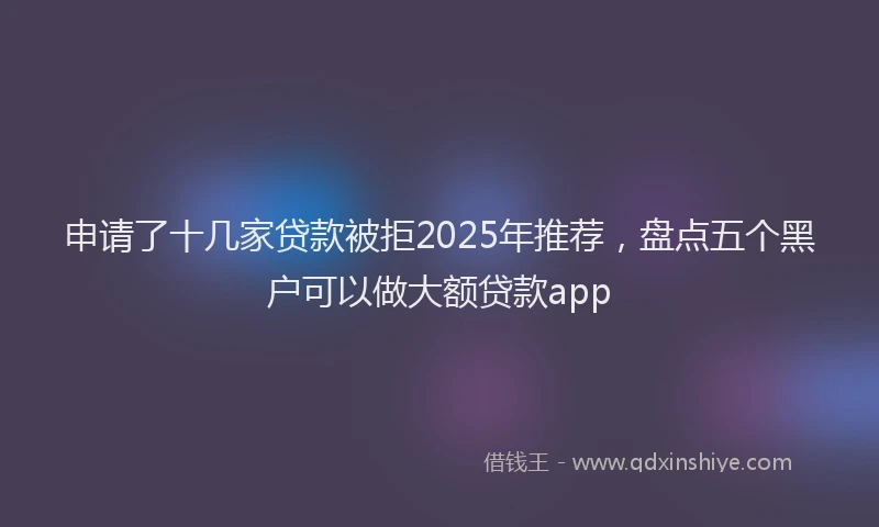申请了十几家贷款被拒2025年推荐，盘点五个黑户可以做大额贷款app