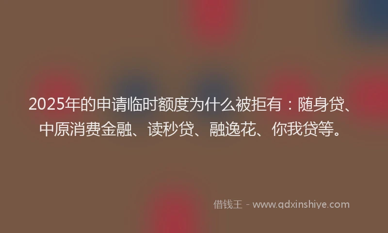 2025年的申请临时额度为什么被拒有：随身贷、中原消费金融、读秒贷、融逸花、你我贷等。