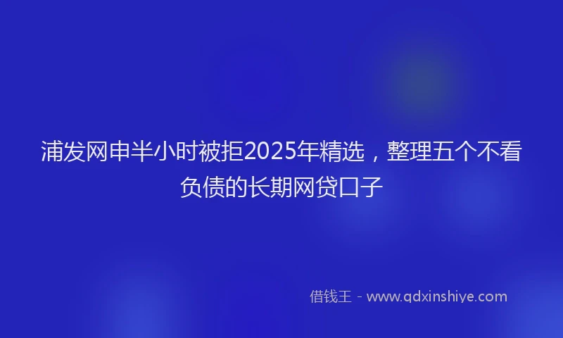 浦发网申半小时被拒2025年精选，整理五个不看负债的长期网贷口子