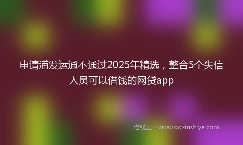 申请浦发运通不通过2025年精选，整合5个失信人员可以借钱的网贷app