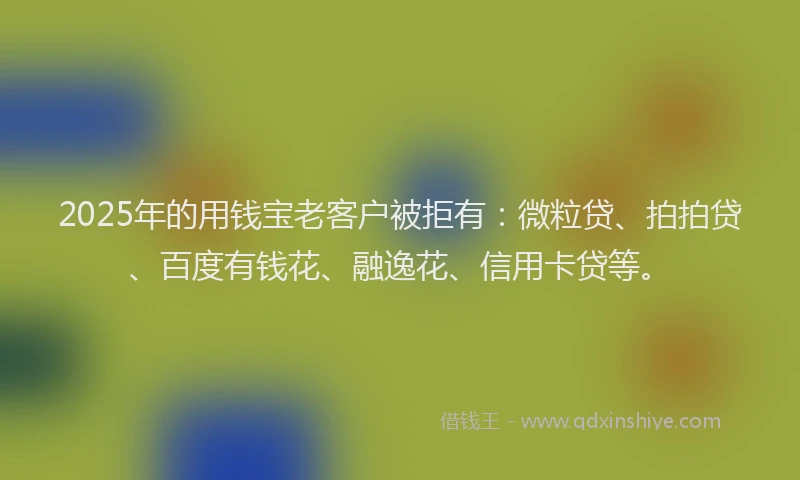 2025年的用钱宝老客户被拒有：微粒贷、拍拍贷、百度有钱花、融逸花、信用卡贷等。