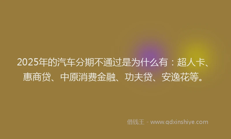 2025年的汽车分期不通过是为什么有：超人卡、惠商贷、中原消费金融、功夫贷、安逸花等。