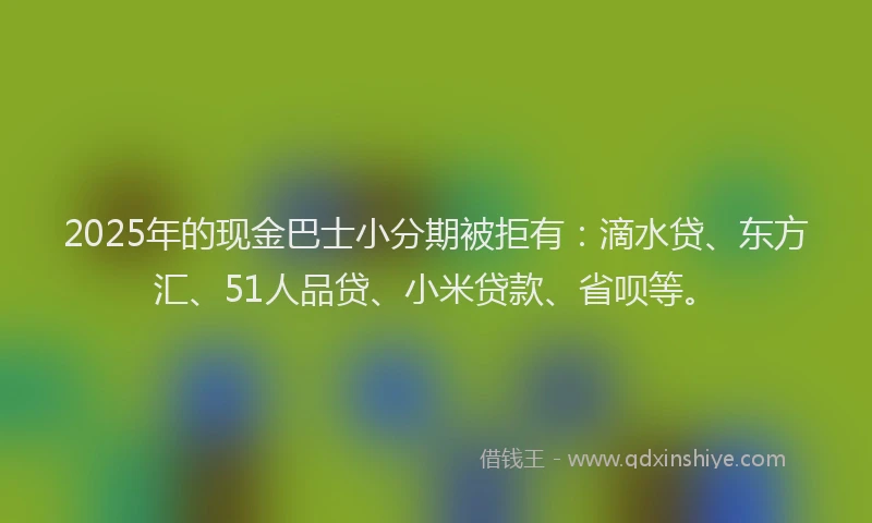 2025年的现金巴士小分期被拒有：滴水贷、东方汇、51人品贷、小米贷款、省呗等。