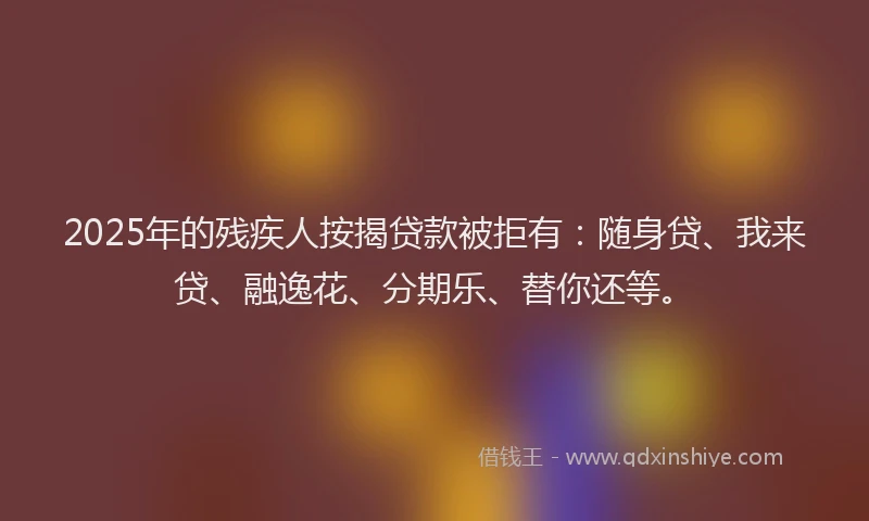 2025年的残疾人按揭贷款被拒有：随身贷、我来贷、融逸花、分期乐、替你还等。