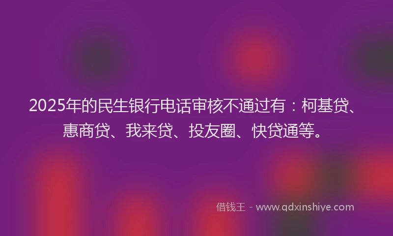 2025年的民生银行电话审核不通过有：柯基贷、惠商贷、我来贷、投友圈、快贷通等。