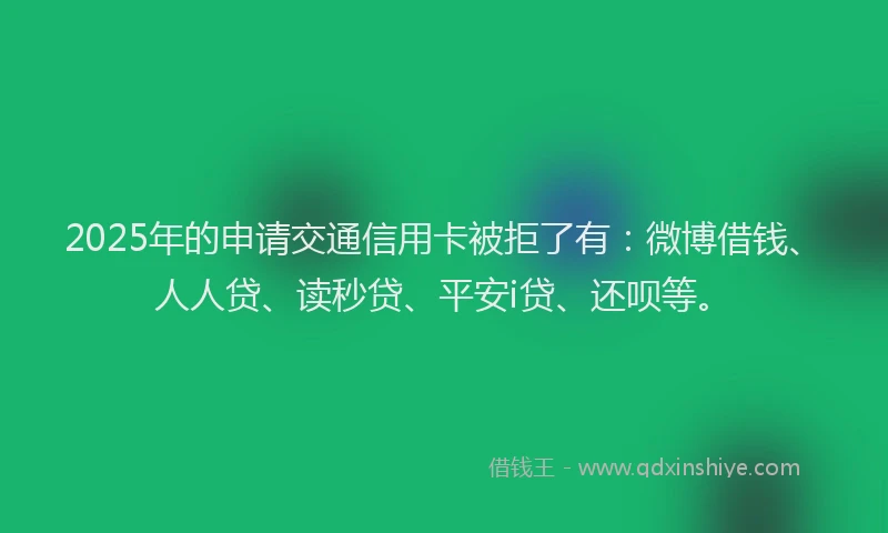 2025年的申请交通信用卡被拒了有：微博借钱、人人贷、读秒贷、平安i贷、还呗等。