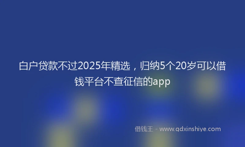 白户贷款不过2025年精选，归纳5个20岁可以借钱平台不查征信的app