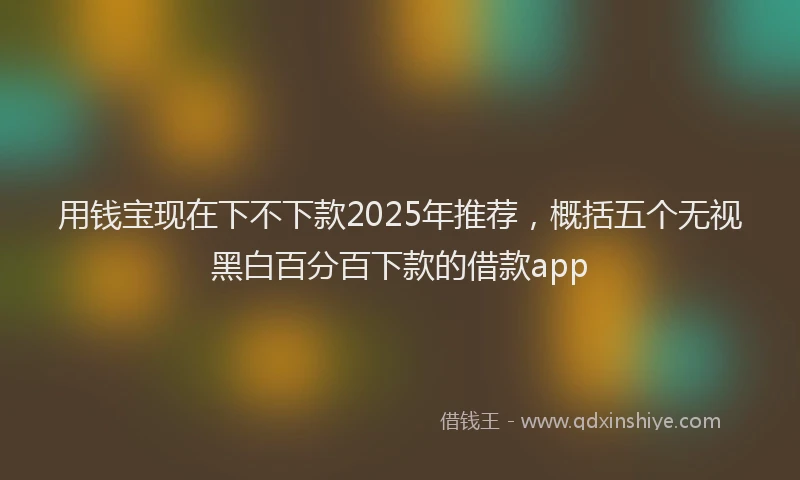 用钱宝现在下不下款2025年推荐，概括五个无视黑白百分百下款的借款app